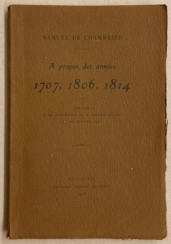 CHAMBRIER (Samuel de) A propos des années 1707, 1806, 1814. Réponse à la conférence de M. Arthur Piaget du 22 janvier 1912. Neuchâtel, Attinger Frères, 1913.