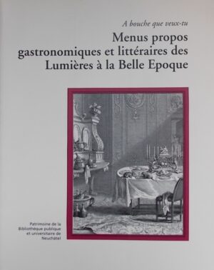 SCHLUP (Michel)  et al. Menus propos gastronomiques et littéraires des Lumières à la Belle Epoque. (A bouche que veux-tu). Neuchâtel, BPU (coll. Patrimoine de la Bibliothèque Publique et Universitaire n° 6), 2004.